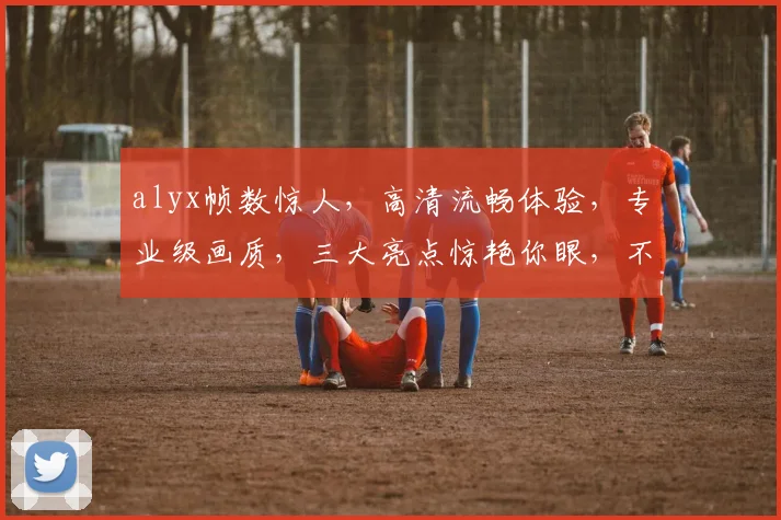 alyx帧数惊人，高清流畅体验，专业级画质，三大亮点惊艳你眼，不容错过