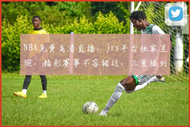 NBA免费高清直播，jrs平台独家呈现，精彩赛事不容错过，三重福利等你来