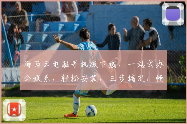 海马云电脑手机版下载，一站式办公娱乐，轻松安装，三步搞定，畅享便捷生活，不容错过