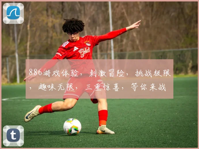 886游戏体验，刺激冒险，挑战极限，趣味无限，三重惊喜，等你来战